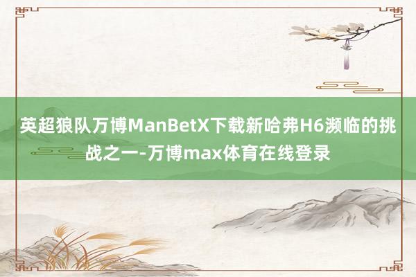 英超狼队万博ManBetX下载新哈弗H6濒临的挑战之一-万博max体育在线登录