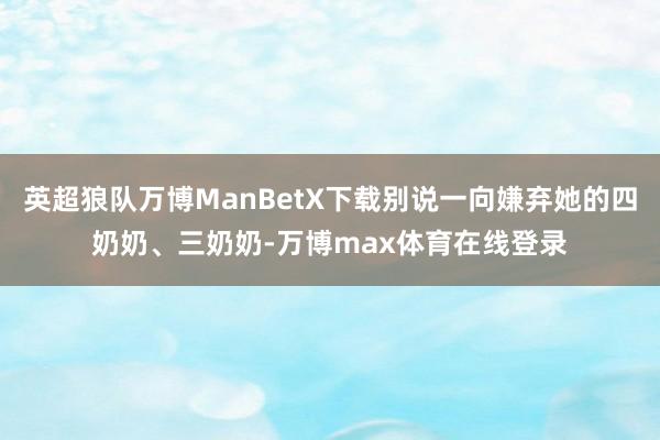 英超狼队万博ManBetX下载别说一向嫌弃她的四奶奶、三奶奶-万博max体育在线登录