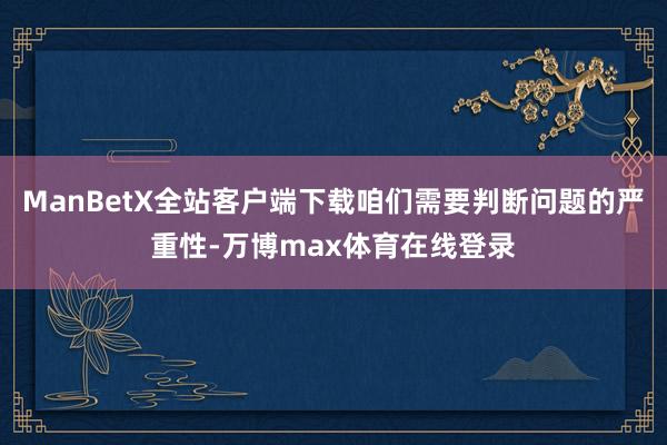 ManBetX全站客户端下载咱们需要判断问题的严重性-万博max体育在线登录