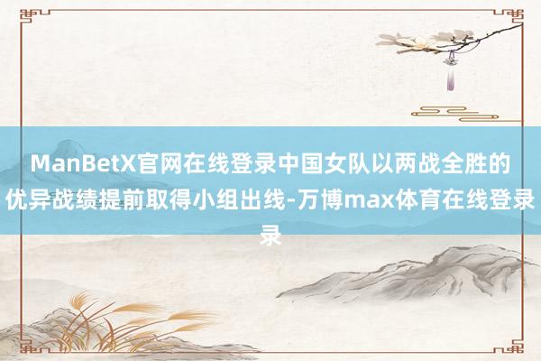 ManBetX官网在线登录中国女队以两战全胜的优异战绩提前取得小组出线-万博max体育在线登录