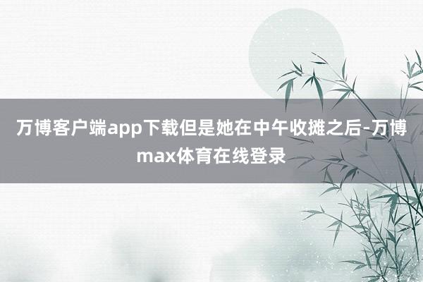 万博客户端app下载但是她在中午收摊之后-万博max体育在线登录