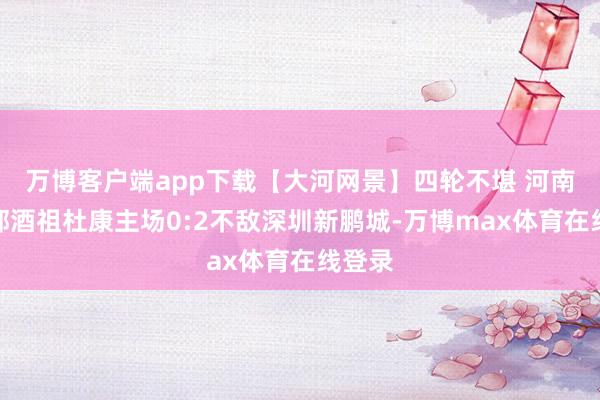 万博客户端app下载【大河网景】四轮不堪 河南俱乐部酒祖杜康主场0:2不敌深圳新鹏城-万博max体育在线登录