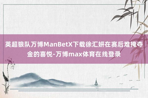 英超狼队万博ManBetX下载徐汇妍在赛后难掩夺金的喜悦-万博max体育在线登录