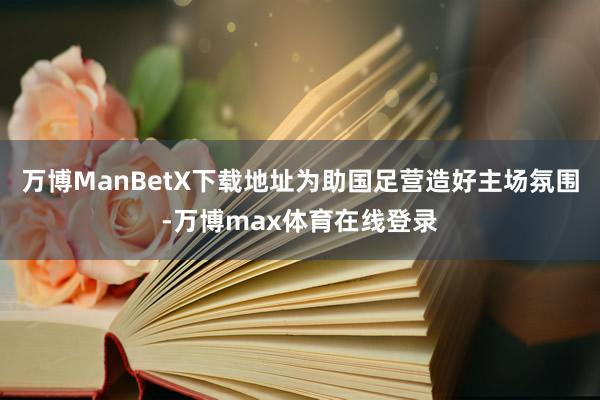 万博ManBetX下载地址为助国足营造好主场氛围-万博max体育在线登录