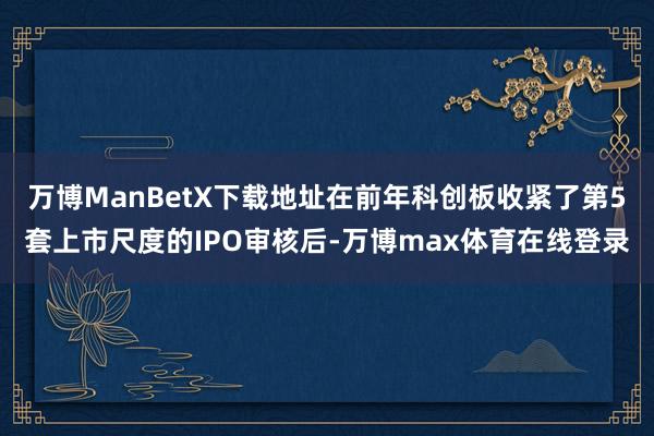 万博ManBetX下载地址在前年科创板收紧了第5套上市尺度的IPO审核后-万博max体育在线登录