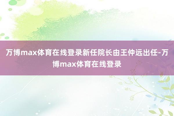 万博max体育在线登录新任院长由王仲远出任-万博max体育在线登录