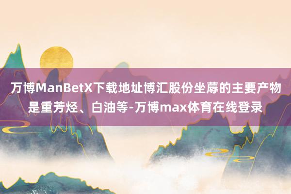 万博ManBetX下载地址博汇股份坐蓐的主要产物是重芳烃、白油等-万博max体育在线登录