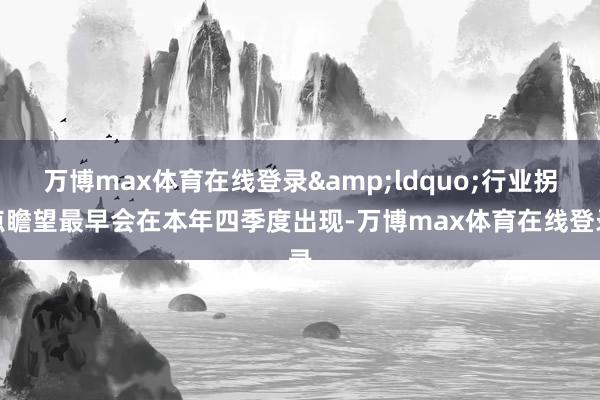 万博max体育在线登录&ldquo;行业拐点瞻望最早会在本年四季度出现-万博max体育在线登录