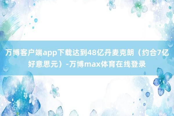 万博客户端app下载达到48亿丹麦克朗（约合7亿好意思元）-万博max体育在线登录