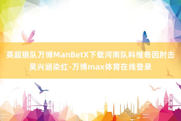 英超狼队万博ManBetX下载河南队科维奇因肘击吴兴涵染红-万博max体育在线登录