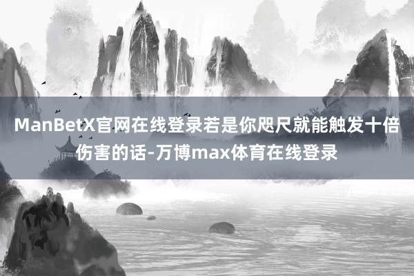 ManBetX官网在线登录若是你咫尺就能触发十倍伤害的话-万博max体育在线登录