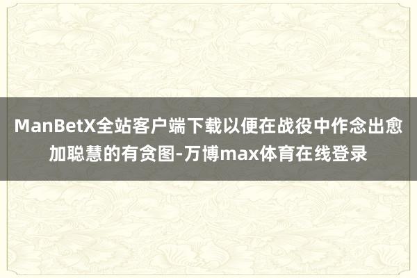 ManBetX全站客户端下载以便在战役中作念出愈加聪慧的有贪图-万博max体育在线登录