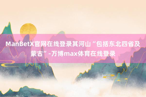 ManBetX官网在线登录其河山“包括东北四省及蒙古”-万博max体育在线登录