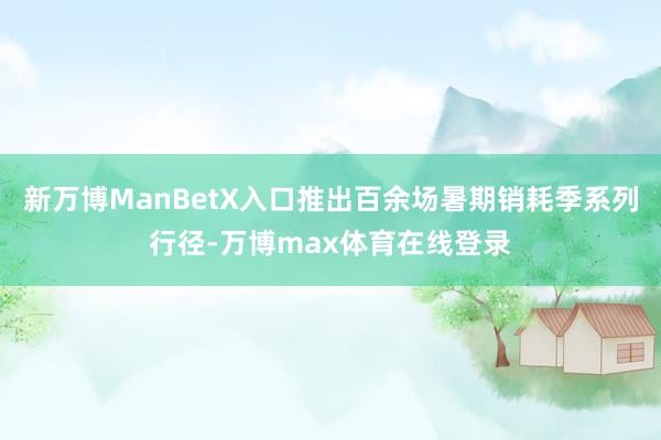 新万博ManBetX入口推出百余场暑期销耗季系列行径-万博max体育在线登录