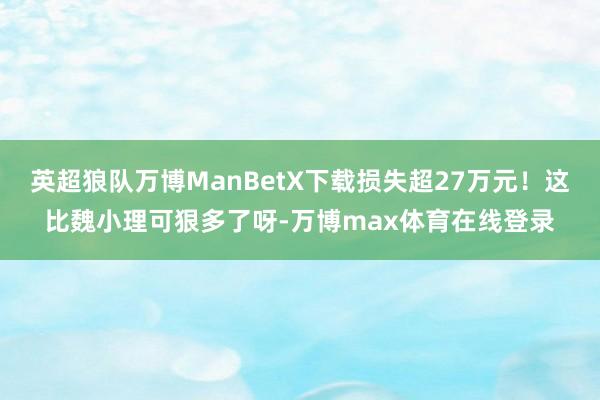 英超狼队万博ManBetX下载损失超27万元！这比魏小理可狠多了呀-万博max体育在线登录