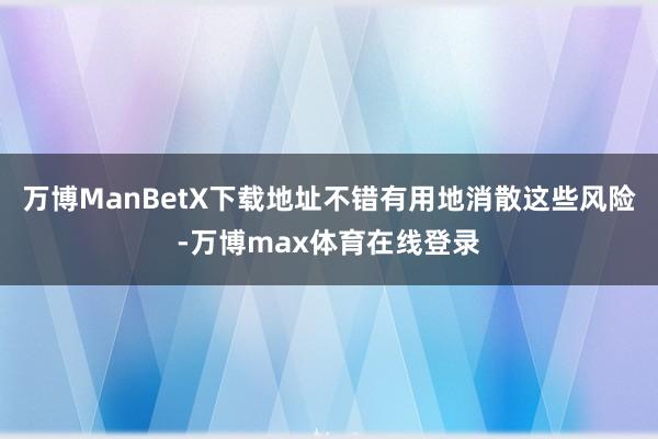 万博ManBetX下载地址不错有用地消散这些风险-万博max体育在线登录