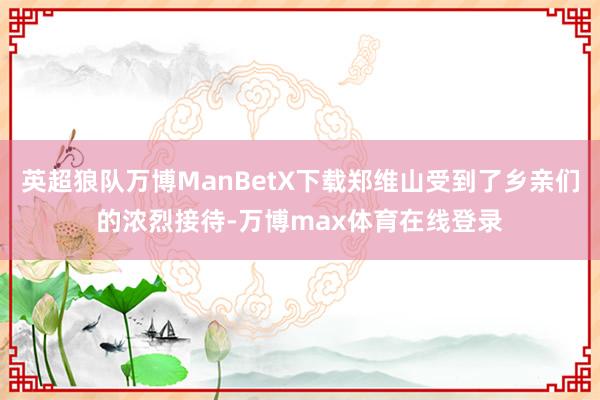 英超狼队万博ManBetX下载郑维山受到了乡亲们的浓烈接待-万博max体育在线登录