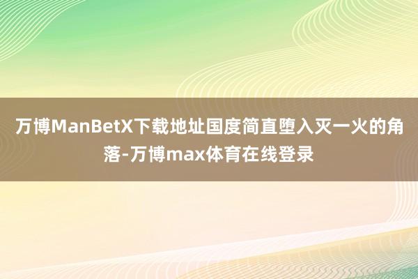 万博ManBetX下载地址国度简直堕入灭一火的角落-万博max体育在线登录