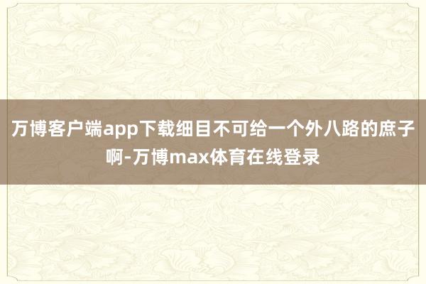 万博客户端app下载细目不可给一个外八路的庶子啊-万博max体育在线登录