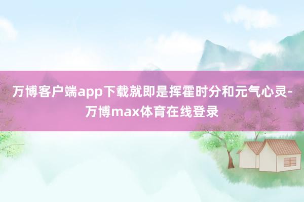 万博客户端app下载就即是挥霍时分和元气心灵-万博max体育在线登录