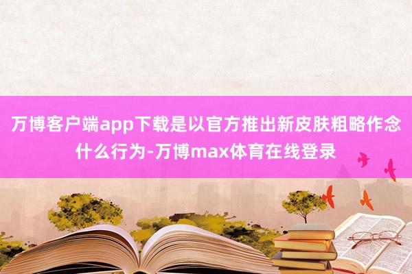 万博客户端app下载是以官方推出新皮肤粗略作念什么行为-万博max体育在线登录