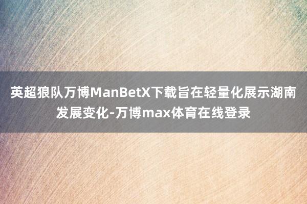 英超狼队万博ManBetX下载旨在轻量化展示湖南发展变化-万博max体育在线登录