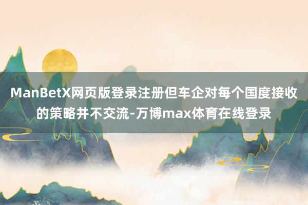 ManBetX网页版登录注册但车企对每个国度接收的策略并不交流-万博max体育在线登录