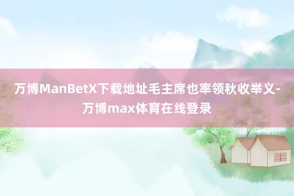 万博ManBetX下载地址毛主席也率领秋收举义-万博max体育在线登录