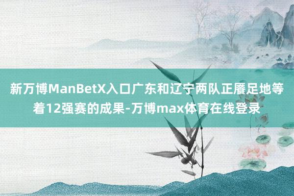 新万博ManBetX入口广东和辽宁两队正餍足地等着12强赛的成果-万博max体育在线登录