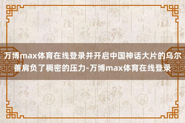 万博max体育在线登录并开启中国神话大片的乌尔善肩负了稠密的压力-万博max体育在线登录