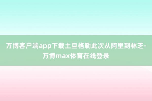 万博客户端app下载土旦格勒此次从阿里到林芝-万博max体育在线登录