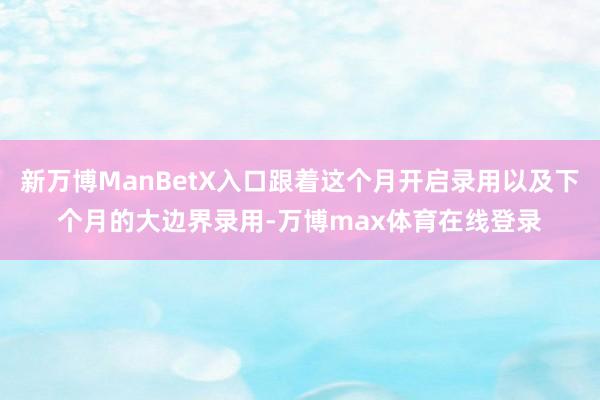 新万博ManBetX入口跟着这个月开启录用以及下个月的大边界录用-万博max体育在线登录