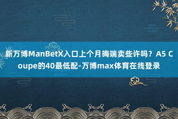 新万博ManBetX入口上个月晦端卖些许吗？A5 Coupe的40最低配-万博max体育在线登录