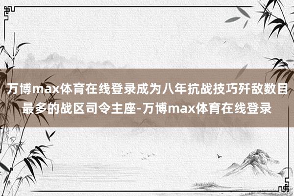 万博max体育在线登录成为八年抗战技巧歼敌数目最多的战区司令主座-万博max体育在线登录