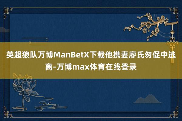 英超狼队万博ManBetX下载他携妻廖氏匆促中逃离-万博max体育在线登录