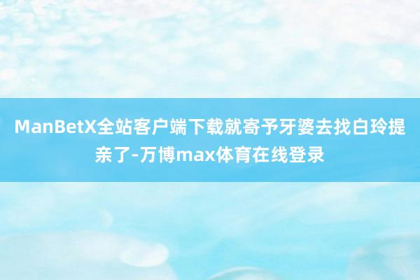 ManBetX全站客户端下载就寄予牙婆去找白玲提亲了-万博max体育在线登录