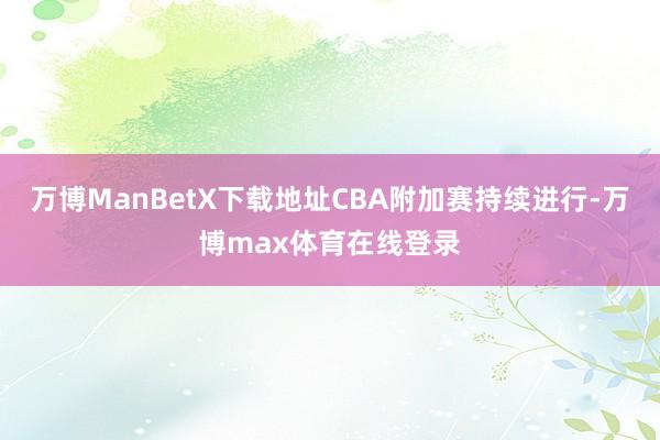 万博ManBetX下载地址CBA附加赛持续进行-万博max体育在线登录