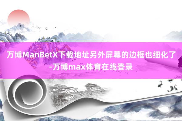 万博ManBetX下载地址另外屏幕的边框也细化了-万博max体育在线登录