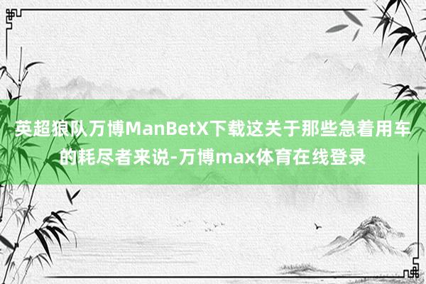 英超狼队万博ManBetX下载这关于那些急着用车的耗尽者来说-万博max体育在线登录