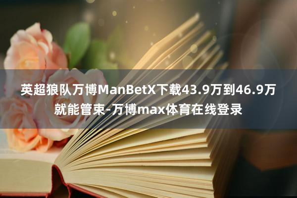 英超狼队万博ManBetX下载43.9万到46.9万就能管束-万博max体育在线登录