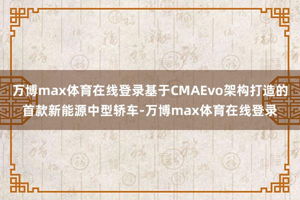 万博max体育在线登录基于CMAEvo架构打造的首款新能源中型轿车-万博max体育在线登录