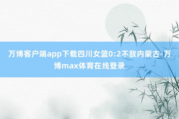 万博客户端app下载四川女篮0:2不敌内蒙古-万博max体育在线登录