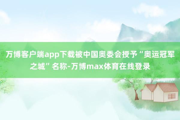 万博客户端app下载被中国奥委会授予“奥运冠军之城”名称-万博max体育在线登录