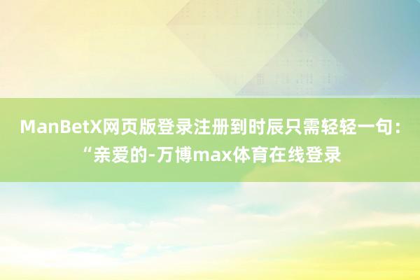 ManBetX网页版登录注册到时辰只需轻轻一句：“亲爱的-万博max体育在线登录