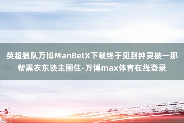 英超狼队万博ManBetX下载终于见到钟灵被一那帮黑衣东谈主围住-万博max体育在线登录