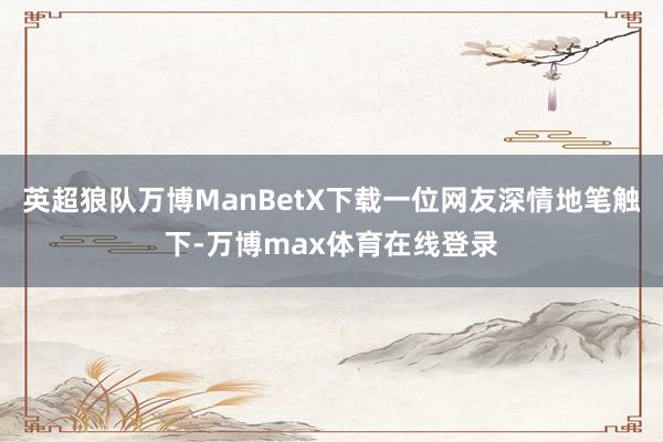 英超狼队万博ManBetX下载一位网友深情地笔触下-万博max体育在线登录