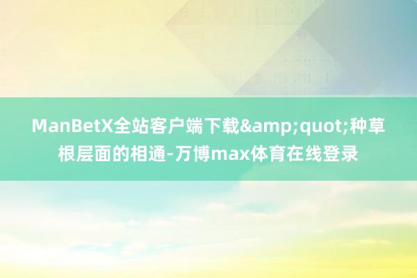 ManBetX全站客户端下载&quot;种草根层面的相通-万博max体育在线登录