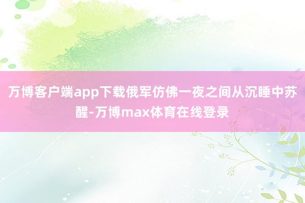 万博客户端app下载俄军仿佛一夜之间从沉睡中苏醒-万博max体育在线登录