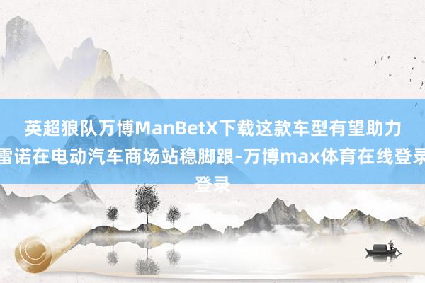 英超狼队万博ManBetX下载这款车型有望助力雷诺在电动汽车商场站稳脚跟-万博max体育在线登录