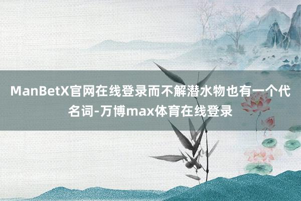 ManBetX官网在线登录而不解潜水物也有一个代名词-万博max体育在线登录